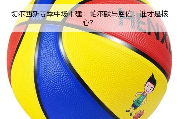 切尔西新赛季中场重建：帕尔默与恩佐，谁才是核心？
