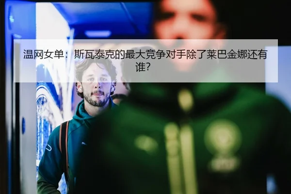 温网女单：斯瓦泰克的最大竞争对手除了莱巴金娜还有谁？