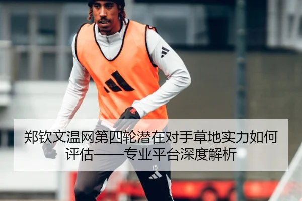 郑钦文温网第四轮潜在对手草地实力如何评估——专业平台深度解析